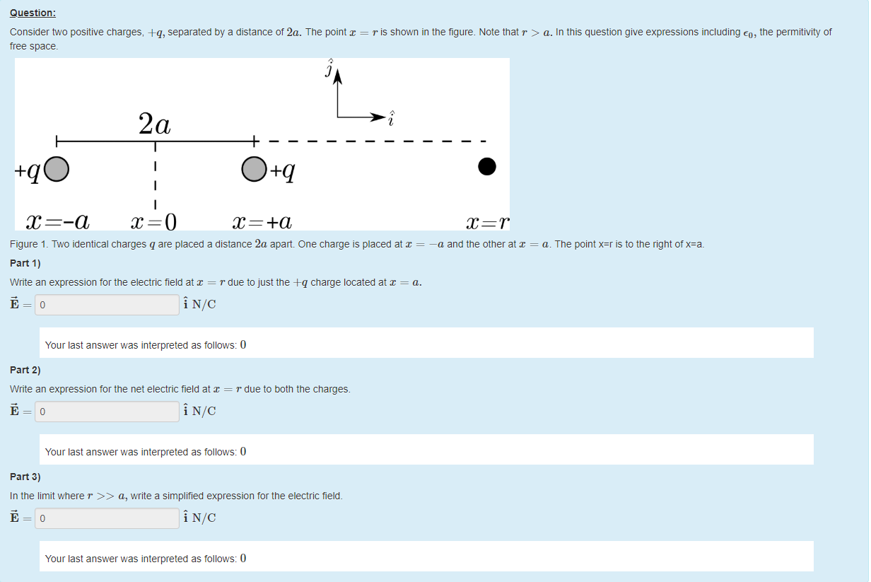 Machine generated alternative text:
Question: 
Consider two positive charges, +q, separated by a distance of 2a. The point = r is shown in the figure. Note that r > a. In this question give expressions including co, the permitlvity of 
tree space. 
i 
Figure 1 _ Two identical charges q are placed a distance 2a apart One charge is placed at 
= —a and the other at x = a. The point x=r is to the right otx=a_ 
part 1) 
Write an expression tor the electric field at = r due to just the -eq charge located at = a. 
Your last answer was interpreted as follows: 0 
part 2) 
Write an expression tor the net electric field at = r due to both the charges. 
Your last answer was interpreted as follows: 0 
part 3) 
In the limit where r a, write a simplified expression tor the electric field. 
Your last answer was interpreted as follows: 0 